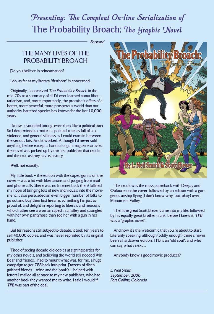 Presenting: The Compleat On-line Serialization of
The Probability Broach: The Graphic Novel

Forward
THE MANY LIVES OF THE PROBABILITY BROACH

Do you believe in reincarnation?

I do, as far as my literary 'firstborn' is concerned.

Originally. I conceived The Probability Broach in the mid-70s as a summary of all I'd ever learned about libertarianism, and, more importantly, the promise it offers of a better, more peaceful, more prosperous world than our authority-battered species has known for the last 10,000 years.

I know, it sounded boring, even then, like a political tract. So I determined to make it a political tract as full of sex, violence, and general silliness as I could cram in between the serious bits. And it worked. Although I'd never sold anything before except a handful of gun magazine articles, the novel was picked up by the first publisher that read it, and the rest, as they say, is history...

Well, not exactly.

My little book -- the edition with the caped gorilla on the cover -- was a hit with libertarians, and judging from mail and phone calls (there was no Internet back then) fulfilled my hope of bringing lots of new individuals into the movement. It also persuaded an even bigger number of folks to go out and buy their first firearm, something I'm just as proud of, and delight in reporting to liberals and neocons who'd rather see a woman raped in an alley and strangled with her own pantyhose than see her with a gun in her hand.

But for reason still subject to debate, it took ten years to sell 40,000 copies, and was never reprinted by its original publisher.

Tired of seeing decade-old copies at signing parties for my other novels, and believing the world still needed win Bear and friends, I had to mount what was, for me, a huge campaign to get TPB back into print. Dozens of distringuished friends - mine and the book's -- helped with letters I mailed all at once to my new publisher, who had another book they wanted me to write. I said I would if TPB was part of the deal.

The result was the mass paperback with Deejay and Ooloorie on the cover, followed by an edition with a gorgeous airship flying (I don't know why, but, okay) over Monument Valley.

Then the great Scott Bieser came into my life, followed by his equally great brother Frank. Before I knew it, TPB was a graphic novel.

and now it's the webcomic that you're about to start. Literarily speaking, although (oddly enough) there's never been a hardcover edition, TPB is an 'old soul', and who can say what's next...

Anybody know a good movie producer?

L. Neil Smith
September, 2006
Fort Collins, Colorado
