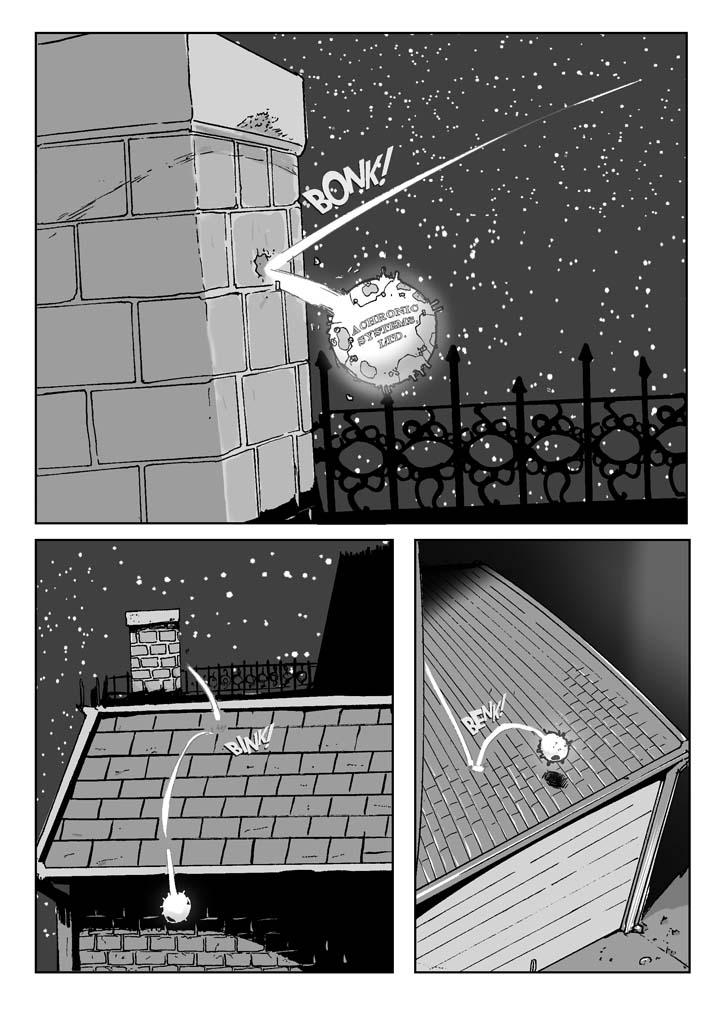   PAGE 002a

Three Panels

PANEL ONE (upper half of page)

    The object suddenly slams (right to left and forward toward the 
reader) into an ordinary red brick chimney. In fact (as we can tell 
from the relative size of the bricks), it's only about the size of a 
softball. 

    On a side previously unseen, is a label: 

                        ACHRONIC SYSTEMS, LTD.

SFX: Bonk!

NO TITLES

......................................................................

PANEL TWO (lower lefthand quadrant of page)

    The object bounces off the chimney and hits the asphalt-shingled 
roof of a two-story house. The roof has seen better days and needs 
reshingling. 

SFX: Bink!

NO TITLES

......................................................................

PANEL THREE (lower righthand quadrant of page)

    The object bounces from the roof of the house to the upper portion 
of the roof of a small frame garage, badly in need of paint. 

SFX: Benk!
      