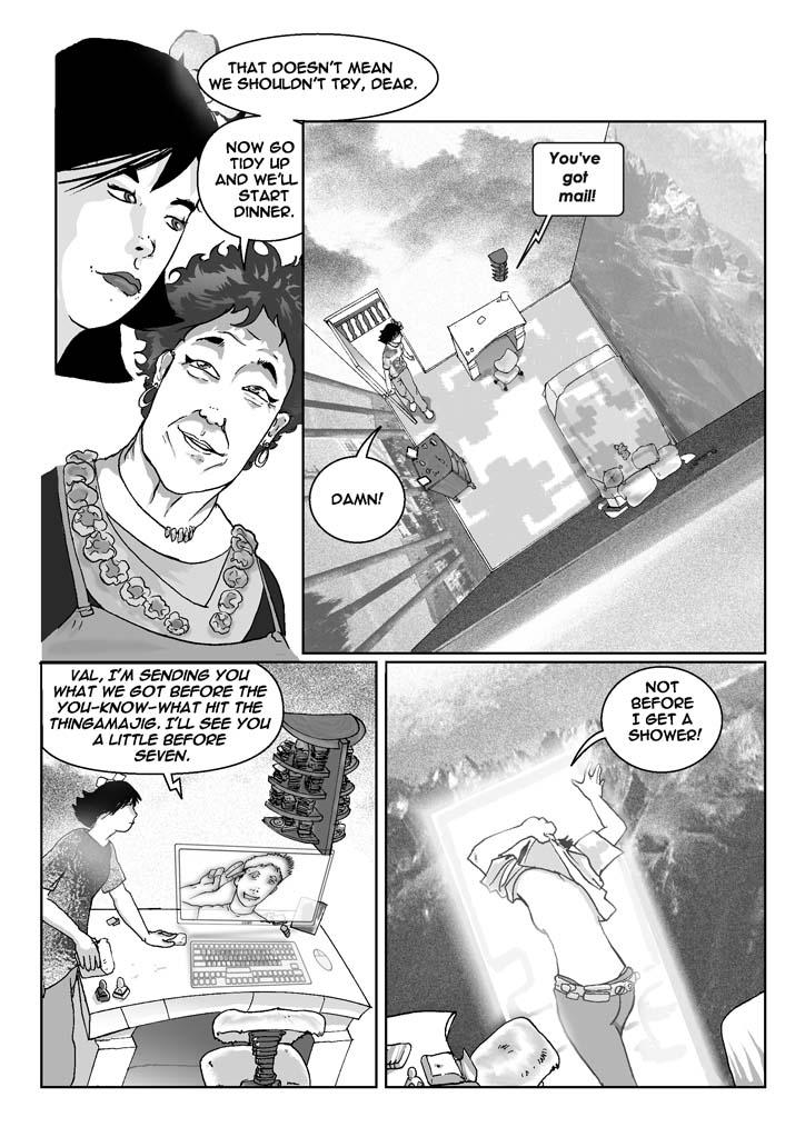 PAGE 016c

Four Panels

PANEL ONE (upper lefthand quadrant of page)

    Closeup of Aunt Innelda, looking as if she actually knows 
something. Valerie looks on with weary patience.

Aunt Innelda: That doesn't mean we shouldn't try, dear.

Aunt Innelda: Now go tidy up and we'll start dinner.

......................................................................

PANEL TWO (upper righthand quadrant of page)

    Use the next three panels to show the following:

    Valerie is just entering her bedroom from the upstairs hall 
outside. In contrast to the rest of Aunt Innelda's house, her room is 
spare and tidy with its neat library of minidisks, data crystals, 
microthilles, and other up-to-date electronic media stored on tiny 
shelves above her desk.

    On the otherwise empty desktop is a small, sleek device the size 
of a bar of soap that speaks to her as she enters.

    Two whole walls are three-dimensionsal viewscreens, one showing 
the Rocky Mountains, the other a cliffside seascape. One of these 
walls contains a door to the bathroom which can't be seen at the 
moment.

    There's a somewhat old-fashioned bureau near the door, with a few 
objects on the top. Valerie's bed appears technologized in several 
ways, including adjustments for height, angle, knee-bend, softness, 
and so forth. Below the edge of the sheets, it's all solid, 
complicated-looking machinery.

    A big clock-calendar to one side of the desk displays the date, 
May 24, 2075, and the time, 5:45 PM.

Object on desk: You've got mail!

Valerie: Damn!

......................................................................

PANEL THREE (lower lefthand quadrant of page)

    At the desk, without sitting down, Valerie brushes the object with 
her fingers. A virtual screen pops up behind and above it, while a 
virtual keyboard -- and mouse -- appear on the desktop in front of it.

    On the screen is a picture of Bernie. There's a timestamp that 
says 5:28 PM.

Bernie (electronic): Val, I'm sending you what we got before the 
you-know-what hit the thingamajig. I'll see you a little before 
seven.

......................................................................

PANEL FOUR (lower righthand quadrant of page)

    Valerie is in the act of shedding her clothes as she opens the 
door to the bathroom. That part of the scenery opens with the door. 
Inside, we can just make out bathroom fixtures.

Valerie (to herself): Not before I get a shower!
  