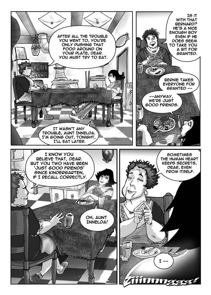 PAGE 019c

Four Panels

PANEL ONE (upper lefthand quadrant of page)

    Valerie and her aunt sit facing each other at the table in the 
old-fashioned kitchen. We see them both in profile. Valerie slouches a 
little, and her long legs stretch out, underneath the table, nearly to 
her aunt's chair.

Aunt Innelda: After all the trouble you went to, you're only pushing 
that food around on your plate, dear. You must try to eat.

Valerie: It wasn't any trouble, Aunt Innelda. I'm going out, tonight, 
I'll eat later.

......................................................................

PANEL TWO (upper righthand quadrant of page)

    Shot of Aunt Innelda, looking past her Valerie.

Aunt Innelda: Is it with that Bernard? He's a nice enough boy even if 
does seems to take you a bit for granted.

Valerie: Bernie takes everyone for granted -- anyway, we're just good 
friends.

......................................................................

PANEL THREE (lower lefthand quadrant of page)

    Two-shot of Aunt Innelda and Valerie. The old lady smiles 
knowingly, while a blushing Valerie looks pained.

Aunt Innelda: I know you believe that, dear. But you two have been 
'just good friends' since Kindergarten, if I recall correctly.

Valerie: Oh, Aunt Innelda!

......................................................................

PANEL FOUR (lower righthand quadrant of page)

    Closeup on Aunt Innelda, with just a bit of Valerie's head 
showing. The old lady looks contemplative and beatific. Her eyes are 
closed, and she makes a gesture, tipping her index fingers together. 

Aunt Innelda: Sometimes the human heart keeps secrets, dear, even 
from itself.

Valerie: I -- 

SFX: Ziiiiiinnnnnngggggg!
    