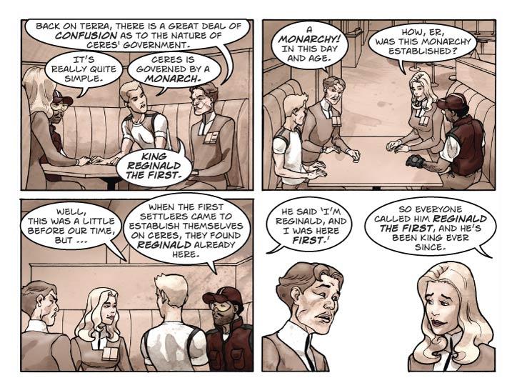 Strip 32 

Panel 1
Looking past G and F at B and E

Guy:  Back on Terra, there is a great deal of confusion as to the nature of Ceres' government.

Ernie: It’s really quite simple.

Bert: Ceres is governed by a monarch.

Ernie: King Reginald the First. 

Panel 2
Looking past B and E at G and F, both looking surprised.

Guy: A monarchy! In this day and age.

Fiorella: How, er, was this monarchy established?

Panel 3
G and F on the left, B and E on the right.

Bert: Well, this was a little before our time, but

Ernie: When the first settlers came to establish themselves on Ceres, they found Reginald already here.


Panel 4

Same shot. G and F are looking at each other.

Bert: He said ‘I’m Reginald, and I was here first.’

Ernie: So everyone called him Reginald the First, and he’s been King ever since.
      