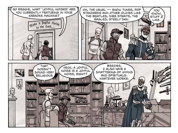 Strip 43

Panel 1
They  enter an office doorway. Over the door the sign reads:
Make a Joyful Noise to the Lord…

Ernie: So Reggie, what ‘joyful noises are you currently featuring in your karaoke machine?


Panel 2
Switch view to office interior as the three men enter. This is a 4-meter-square room crammed full of memorabilia, although we only see a hint of clutter around the door frame.

Reggie: Oh, the usual – show tunes, pop standards and other oldies like the Beatles, Dire Straits, The Eagles, Steely Dan. You know, stuff I like.


Panel 3
Wide shot showing much of the room. To the center left are three plain chairs, Bert and Ernie seat themselves in two of them. To the center right is a genuine wooden desk,  not large -- about 5 feet wide by 3 feet deep, and has a bit of an antique look about it. [Unless the wood was grown locally (possible) it would probably cost an arm and a leg. Which is good, because it helps define Reggie's history and character]
The wall directly across from the camera is dominated by bookshelves of various styles, most of them crammed with books, or with stacks of [old] DVDs, although on one shelf is a 24-inch brass antique cannon mounted on an oak-wood wheeled base. This is an actual piece that was once owned by Robert Heinlein 

On the left there’s a credenza, not quite matching the style of Reggie’s desk, above which are hung scores of photographs, plaques, and certificates. We don’t need to see the details of who’s in the photos or what’s on the certificates. The right wall, behind where Reggie normally sits in a high-backed leather chair, is dominated by weaponry – ceremonial swords from both Japan and Europe, and rifles of various types, ranging from an 18th-Century “Pennsylvania Rifle” to a 20th-Century M-1 Garand. Underneath all the weaponry is a wide-style filing cabinet (drawers come out side-ways rather than length-ways), about 45cm high, which has a few papers and data disks on top of it but is not terribly cluttered, aside from an opened and presently empty cardboard box.

In the left corner, mounted on a 4-ft high pedestal, is a bust of Ludwig von Mises. 
In the right corner, on a matching pedistal, is a bust of Wendy McElroy. 



The top of Reggie’s desk is festooned with bric-a-brac, memorabilia of a life-time – including a miniature Statue of Liberty, a miniature Eiffel Tower, a bobble-head Sam Adams, a winged gargoyle figure approx 6” long and tall, a gold nugget about ¼ the size of a fist mounted in an iron base, three or four small photos in desktop frames. There is also a blotter, an antique goose-neck lamp, and off to one side, a computer keyboard [You might say “antique” keyboard or backup input keyboard, since the computer AI will take verbal instructions] and a small box which houses the desktop computer and holoscreen emitter. The holoscreen is not active at the moment.

In this frame Reggie is setting his crown down on top of the wide filing cabinet.

Bert: That doesn’t sound very religious

Reggie: Heck, a joyful noise is a joyful noise, right?

Reggie (2): Besides, I also have a smattering of hymns and spirituals. Whatever works.

  