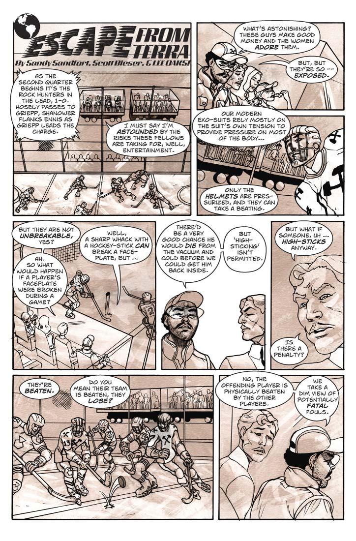 Strip 55  
Panel 1
Large panel re-establishing scene at the ice-hockey arena. Two hockey teams in pressurized suits are engaged in play. We can see the Guzmán’s viewing box (one of 8 actually) set up over the mid-field line, the rest of the arena stands also encased in steel/plexiglass pressure enclosures.

Announcer: As the second quarter begins it’s the Rock Hunters in the lead, 1-0. Hosely passes to Griepp, Shanower flanks Ennis as Griepp leads the charge.

Guy (from inside the viewing box): I must say I’m astounded by the risks these fellows are taking for, well, entertainment.

Panel 2
Inside the box, Guy and Ernie converse.

Ernie: What’s astonishing? These guys make good money and the women adore them.

Guy: But, but they’re so -- exposed.

Panel 3
Looking again at a hockey player on the ice, posed at about a three-quarters view. Close enough in we can see his helmeted head in suitable detail. It looks something like a motorcycle helmet with a glass bubble in the front wrapping around to the sides, and tucked into a segmented collar. A gridwork of metal stems in something like a baseball catcher’s mask pattern lay outside of the glass, reinforcing it.

Ernie: Our modern exo-suits rely mostly on the suit’s own tension to provide pressure on most of the body…

Ernie: Only the helmets are pressurized, and they can take a beating.

Panel 4
G and F and E and B in the box. G and E are still conversing while the women watch the game.


Guy: But they are not unbreakable, yes?

Ernie: Well, a sharp whack with a hockey-stick can break a face-plate, but …
Guy: Ah. So what would happen if a player’s faceplate were broken during a game?

Panel 5
Closer angle on Guy and Ernie. Guy is looking at Ernie with an arched eyebrow, signaling the obvious next question, which Ernie answers.

Ernie: There’d be a very good chance he would die from the vacuum and cold before we could get him back inside.

Ernie: But ‘high-sticking’ isn’t permitted.

Panel 6 
Guy persists, following up like a district attorney grilling a witness. But Ernie doesn’t lose his cool.


Guy: But what if someone, uh … high-sticks anyway. Is there a penalty?

Panel 7
Shift back to a view of four hockey players, two from each team, in close-quarters action.  We can see a fifth leaping across the background.

Ernie (from out of frame): They’re beaten.

Guy: Do you mean their team is beaten, they lose?


Panel 8
Guy and Ernie in the viewing box. Ernie is looking deadly serious and Guy is looking a bit queasy.

Ernie: No, the offending player is physically beaten by the other players. We take a dim view of potentially fatal fouls.
      