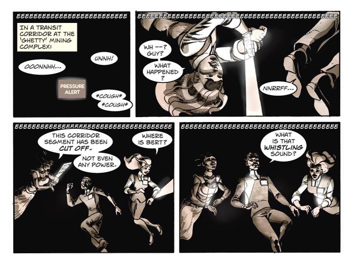 ESCAPE FROM TERRA
Week 14: This is just what I was talking about

Strip 66

Panel 1
Completely pitch black, except for a single

Caption: In a Transit Corridor at the mining complex…

Voice 1: Ooonnhh…

Voice 2: Unnh! *cough* *cough*

SFX (across top of panel): eeeeeeeeeeeeeeeeeeeeeeeeee 

Panel 2
Fiorella is first to think of turning on her PDA display, which provides a bit of lumination effective to a half-meter or so radius. So we see her and maybe some part of Guy illuminated by the holoscreen above her PDA.

Fiorella: Wh --? Guy? What happened?

Guy: Nnrrff…

SFX (across top of panel): eeeeeeeeeeeeeeeeeeeeeeeeee

Panel 3
Lorna is next up – she is turning her PDA on as well. Now we can clearly see her and Guy (in-between, still mostly insensate) and Fiorella. But Bert is not seen. Fiorella is looking about for him. Everyone is floating in the Corridor Segment.

Lorna: This Corridor Segment has been cut off. Not even any power.

Fiorella: Where is Bert?

SFX (across top of panel): eeeeeeeeeeeeeeeeeeeeeeeeee



Panel 4
Same shot, Guy is now roused and orients himself into up-down alignment with the two women. His remark shocks both of them.

Guy: What’s that whistling sound?.

SFX (across top of panel): eeeeeeeeeeeeeeeeeeeeeeeeee  