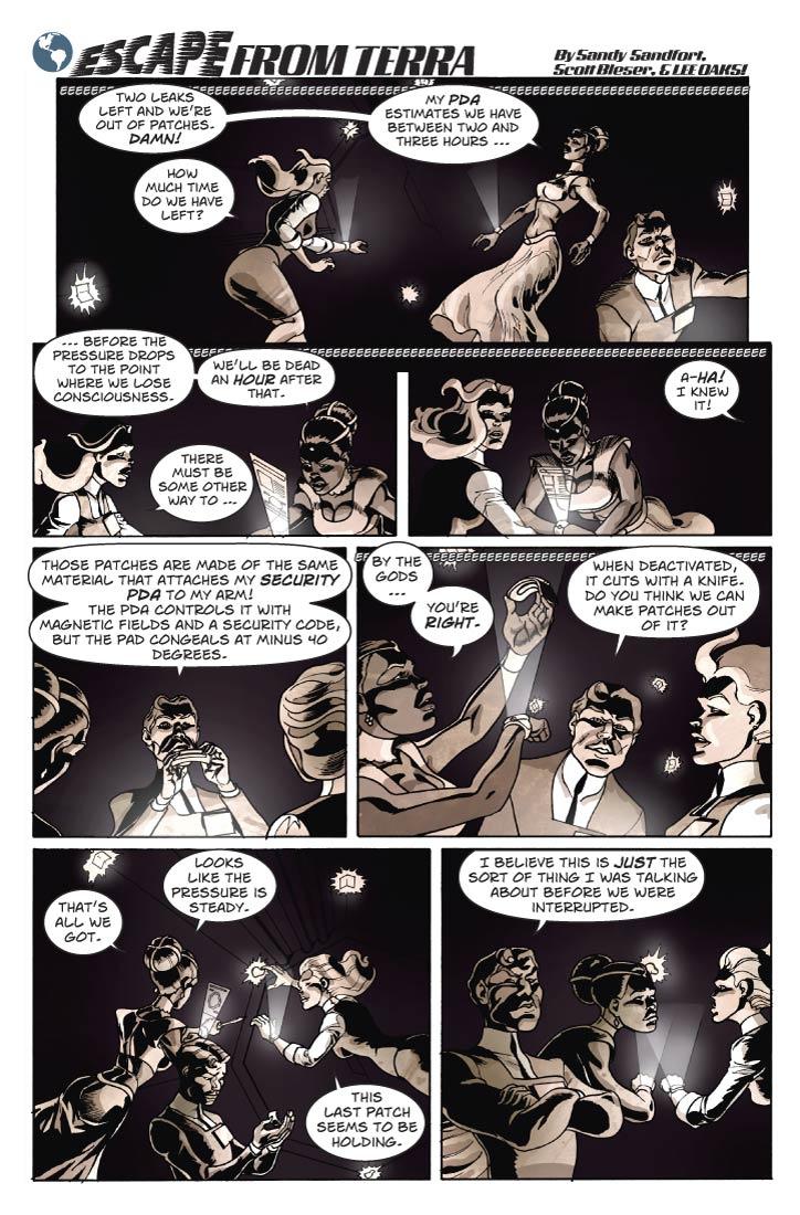 Strip 70	

Panel 1
Pretty much a reprise of the last panel of strip 69, except a bit larger, and with space for the logo. Guy is looking a bit distracted, like some thought has a hold of his attention and won’t let go.

Lorna: Two leaks left and we’re out of patches. Damn!

Fiorella: How much time do we have left?

Panel 2
Two-shot of Lorna and Fiorella. Lorna is consulting some data on her PDA screen. Both are looking grim.

Lorna: My PDA estimates at this rate we have between two and three hours before the pressure drops to the point where we lose consciousness.

Lorna (2): We’ll be dead an hour after that.

Panel 3
Similar shot, except that now Fiorella reacts to the shout from Guy, who is off-panel to the right.

Lorna: There must be some other way to …

Guy: Aha! I knew it!

Panel 4
In the middle-ground, Guy has removed his fancy PDA from his arm and is holding it up to show the women, underside facing forward. It has what looks like a quarter-inch thick pad of dark foam over the entire surface of the inside curve. We see parts of Lorna and Fiorella’s heads from the back, at either side of the panel foreground.


Guy: Those patches are made of the same material that attaches my Security PDA to my arm! The PDA controls it with magnetic fields and a security code, but the pad congeals at minus 40 degrees.





Panel 5
Now Lorna is holding Guy’s PDA, examining the underside closely. Guy looks on in the background.

Lorna: By the gods, you’re right.

Guy: When deactivated, it cuts with a knife. Do you think we can make patches out of it?

Panel 6
It is several minutes later. Fiorella is closely examining one of the last two patches. Lorna is holding a 5” folding knife, and looking at the readout from her PDA. Guy is holding what’s left of his own PDA, looking at it with a bit of regret.

Lorna: That’s all we got. Looks like the pressure is steady.

Fiorella: This last patch seems to be holding.

Panel 7
Guy is moved back into lecturing-bureaucrat mode, speaking at Lorna with his eyebrows raised and arms crossed. Lorna and Fiorella are both rolling their eyes.

Guy: I believe this is just the sort of thing I was talking about before we were interrupted.  