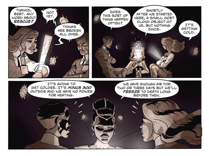 Strip 72	

Panel 1
In the isolated Corridor Section 12-327.
Fiorella is talking to Bert on her comm as Guy looks on.

Fiorella: Thanks, Bert. Any word about rescue?

Bert (from the small comm holodisplay): Not yet. Things are broken all over.

Panel 2
Guy, Lorna and Fiorella. Fiorella has her arms wrapped around her chest, shivering slightly.

Guy: Does this sort of thing happen often?

Lorna: Shortly after we started here, a small Oort Cloud object hit us, but nothing since.

Fiorella: It’s getting cold.

Panel 3
Same shot, now Guy and Fiorella are reacting in shock to what Fiorella is telling them.

Lorna: It’s going to get colder. It’s minus 300 outside and we have no power for heating. 

Lorna (2): We have enough air for two or three days but we’ll freeze to death long before then.
  