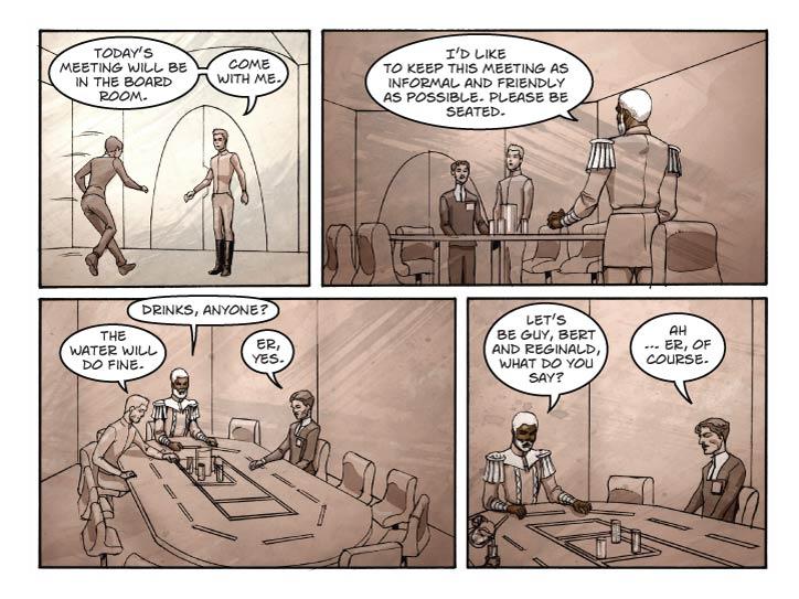 Panel 1
Smaller panel. Guy enters the foyer of the Court to find Bert waiting for him.

Bert: Today’s meeting will be in the board room. Come with me.

Panel 2
Wider panel. Guy and Bert enter a room with a boardroom style table. There is a pitcher of water and four glasses in its center. Reggie is standing at one end. He’s got his “Pinafore” jacket on but without the crown or other accouterments from the first audience.

Reggie: I’d like to keep this meeting as informal and friendly as possible. Please be seated.

Panel 3
Looking down the length of the table, Reggie is seated at the far end, Bert on the left and Guy on the right. Bert is reaching for the pitcher. Guy is a bit non-plussed by the informality of the situation.


Reggie: Drinks, anyone?

Bert: The water will do fine.

Guy: Er, yes.

Panel 4
Closer-in, a two-shot of Reggie and Guy. Reggie is smiling warmly as he speaks to Guy, who is almost in a state of shock.

Reggie: Let’s be Guy, Bert and Reginald, what do you say?

Guy: Ah … er, of course.  