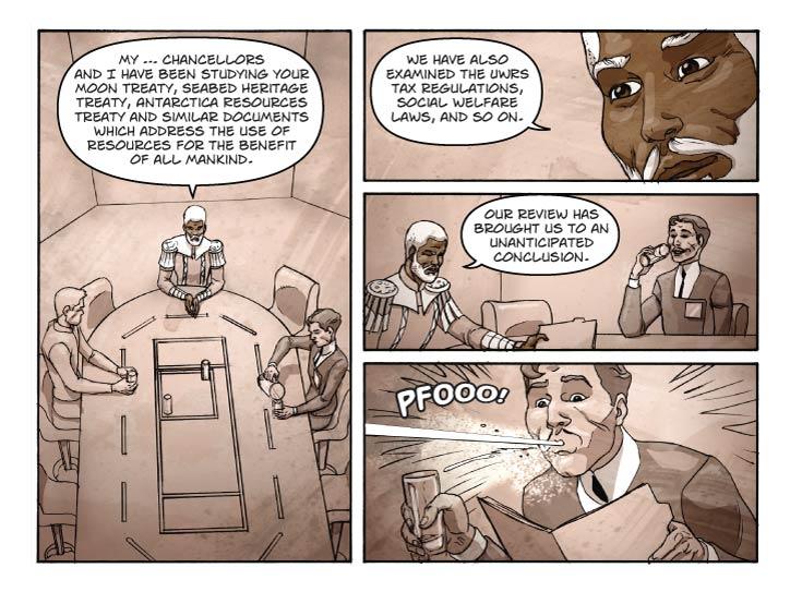 Strip 94


Panel 1
Large panel. Bert and Reggie and Guy at the conference table. Guy pouring himself a glass of water as Reggie speaks.

Reggie: My … chancellors and I have been studying your Moon Treaty, Seabed Heritage Treaty, Antarctica Resources Treaty and similar documents which address the use of resources for the benefit of all mankind.


Panel 2
Close-up on Reggie.

Reggie: We have also examined the UWRS tax regulations, social welfare laws, and so on.

Panel 3
Two-shot of Reggie and Guy. Guy is taking a sip of water as Reggies slides a folder across the table to him.

Reggie: Our review has brought us to an unanticipated conclusion.


Panel 4
Medium c/u of Guy, reading the opened document in one hand, his water in the other, and spewing water out his mouth in surprise.

Guy (sfx): PFOOO!  