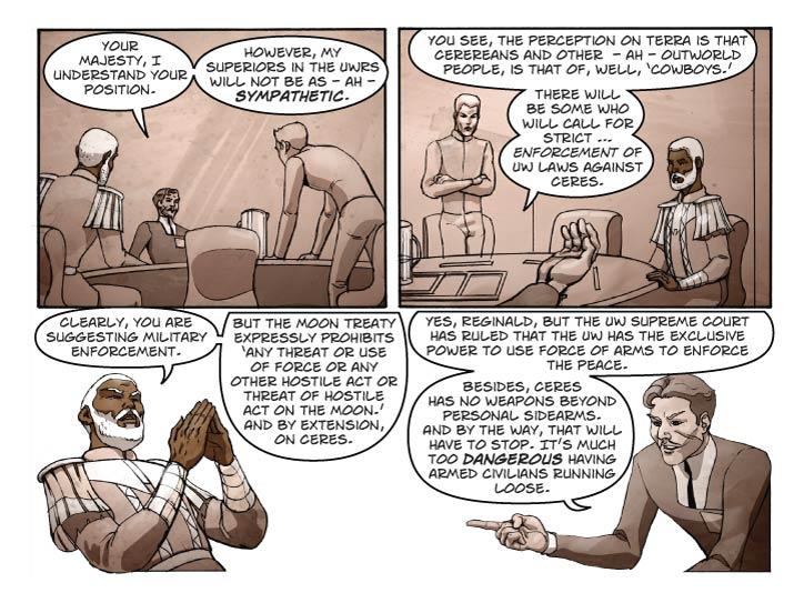 Panel 1
Set camera to look at Guy from in between Reggie and Bert, who we can see at the far left and right ends of the panel. Guy is trying to regain control of the discussion, and has a calm-but-deadly-serious demeanor.

Guy: Your Majesty, I understand your position.

Guy (2): However, my superiors in the UWRS will not be as – ah -- sympathetic.

Panel 2
Looking from Guy’s POV toward Bert and Reggie. Bert has his arms folded and one eyebrow arched. Reggie is wearing his poker face and glances over towards Bert.

Guy (from out of panel): You see, the perception on Terra is that Cerereans and other  -- ah – outworld people, is that of, well, ‘cowboys.’

Guy (2): There will be some who will call for strict … enforcement of UW laws against Ceres.

Panel 3

Medium shot of Reggie, leaning back and “steepling” his fingers.

Reggie: Clearly, you are suggesting military enforcement.

Reggie (2): But the Moon treaty expressly prohibits ‘any threat or use of force or any other hostile act or threat of hostile act on the Moon.’ And by extension, on Ceres.

Panel 4
Medium shot of Guy, elbows resting on table, with a look like some tutor explaining a lesson to a rather dense pupil. Remember to leave room for the dialog.

Guy: Yes, Reginald, but the UW Supreme Court has ruled that the UW has the exclusive power to use force of arms to enforce the peace.

Guy (2):  Besides, Ceres has no weapons beyond personal sidearms. And by the way, that will have to stop. It’s much too dangerous having armed civilians running loose.
  