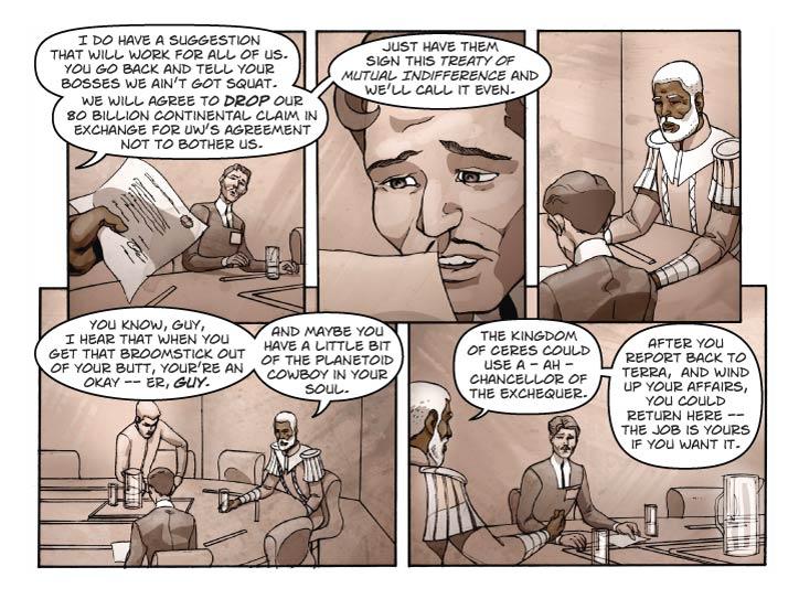 Panel 1
Two-shot of Reggie and Guy. Reggie is handing a a paper document with fancy lettering.

Reggie: I do have a suggestion that will work for all of us. You go back and tell your bosses we ain’t got squat.

Reggie (2): We will agree to drop our 80 billion Continental claim in exchange for UW’s agreement not to bother us.

Panel 2
Medium shot of Guy, looking at the new document, a look of total defeat on his face.

Reggie (out of frame): Just have them sign this Treaty of Mutual Indifference and we’ll call it even.

Panel 3
Very narrow panel – Reggie is looking at Guy with an expression of sympathy.

No dialog.

Panel 4
Looking at Reggie over Guy’s shoulder. Guy is still slumped in defeat. Reggie is the soul of compassion.

Reggie: You know, Guy, I hear that when you get that broomstick out of your but, your’re an okay – er, guy. And maybe you have a little bit of the planetoid cowboy in your soul.

Panel 5
Looking at Guy over Reggie’s shoulder. Guy is brightening a little in response to Reggie’s suggestion.

Reggie: The Kingdom of Ceres could use a – ah – Chancellor of the Exchequer.

Reggie (2): After you report back to Terra,  and wind up your affairs, you could return here – the job is yours if you want it.
  