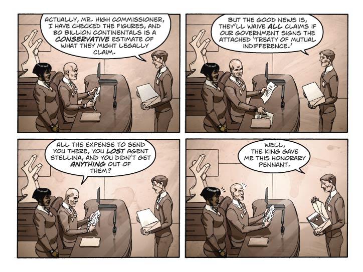 Panel 1
Same scene, same shot as yesterday. Caillard is trying to explain himself.

Caillard: Actually, Mr. High Commissioner, I have checked the figures, and 80 million Continentals is a conservative estimate of what they might legally claim.

Panel 2
Same scene HC is pulling a different sheaf of papers out of the pile, the Treaty.
Caillard: But the good news is, they’ll waive all claims if our government signs the attached Treaty of Mutual Indifference.
		
Panel 3
Same shot. HC is holding the treaty but looking levelly at Caillard.

HC: All the expense to send you there, you LOST Agent Stellina, and you didn’t get ANYTHING out of them?

Panel 4
Same shot. Caillard is holding the opened gift box he got from Reggie, displaying the banner. HC and the Chief’s eyes are widening.

Caillard: Well, the King gave me this honorary pennant.  