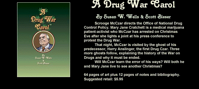 A Drug War Carol, By Susan W. Wells and Scott Bieser - Scrooge McCzar directs the Office of National Drug Control Policy. Mary Jane Cratchett is a medical marijuana patient-activist who McCzar has arrested on Christmas Eve after she lights a joint at his press conference to protest the Drug War.
That night, McCzar is visited by the ghost of his predecessor, Harry Anslinger, the first Drug Czar. Three more ghosts follow, explaining the history of the War on Drugs and why it must be ended.
Will McCzar learn the error of his ways? Will both he and Mary jane live to see another Christmas?
65 pages of art plus 12 pages of notes and bibiography.
Suggested retail: $5.95 US.